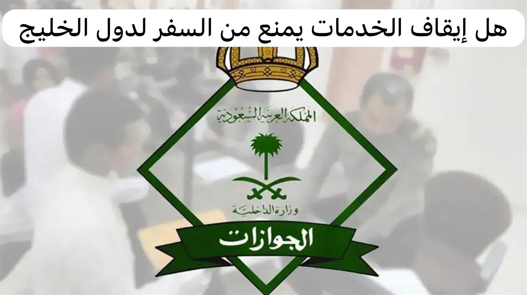 هل إيقاف الخدمات يمنع من السفر لدول الخليج